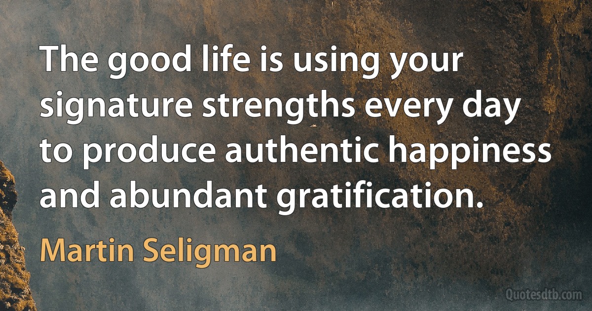 The good life is using your signature strengths every day to produce authentic happiness and abundant gratification. (Martin Seligman)