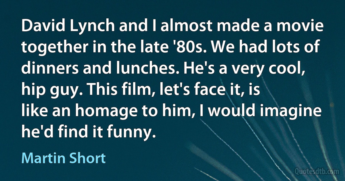 David Lynch and I almost made a movie together in the late '80s. We had lots of dinners and lunches. He's a very cool, hip guy. This film, let's face it, is like an homage to him, I would imagine he'd find it funny. (Martin Short)