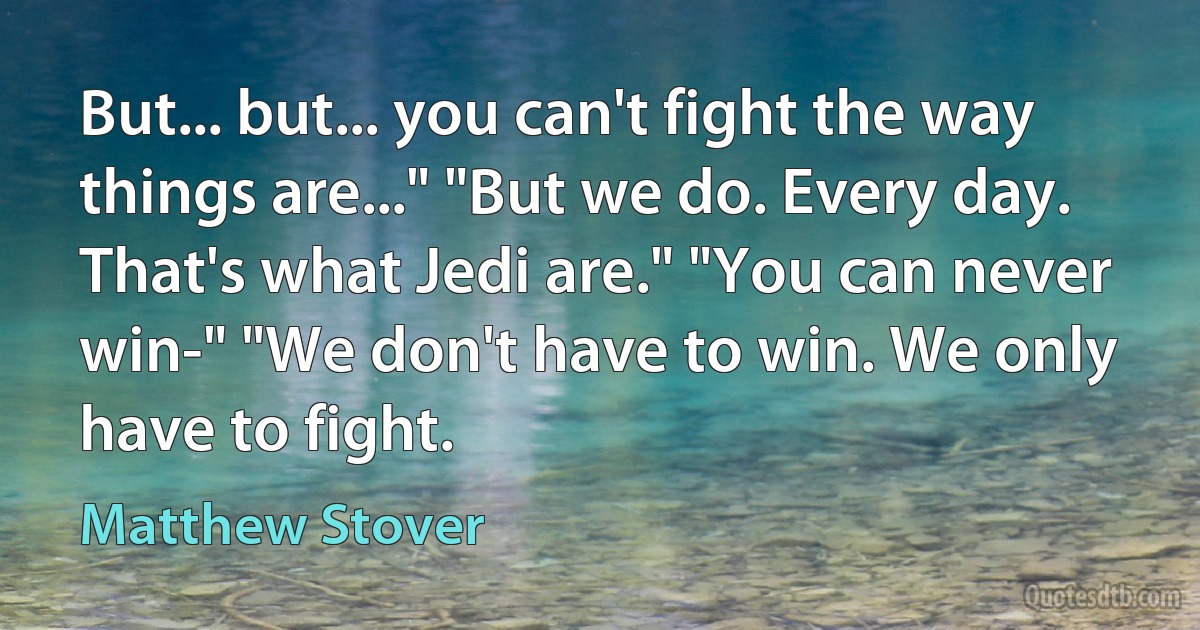 But... but... you can't fight the way things are..." "But we do. Every day. That's what Jedi are." "You can never win-" "We don't have to win. We only have to fight. (Matthew Stover)