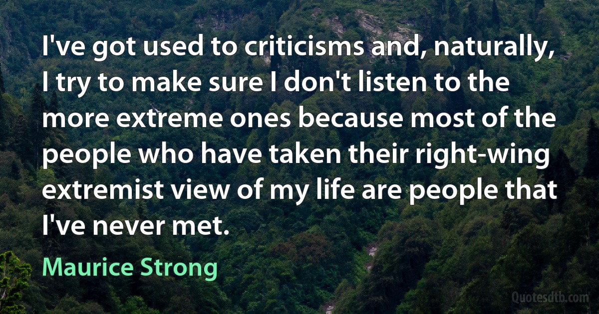 I've got used to criticisms and, naturally, I try to make sure I don't listen to the more extreme ones because most of the people who have taken their right-wing extremist view of my life are people that I've never met. (Maurice Strong)