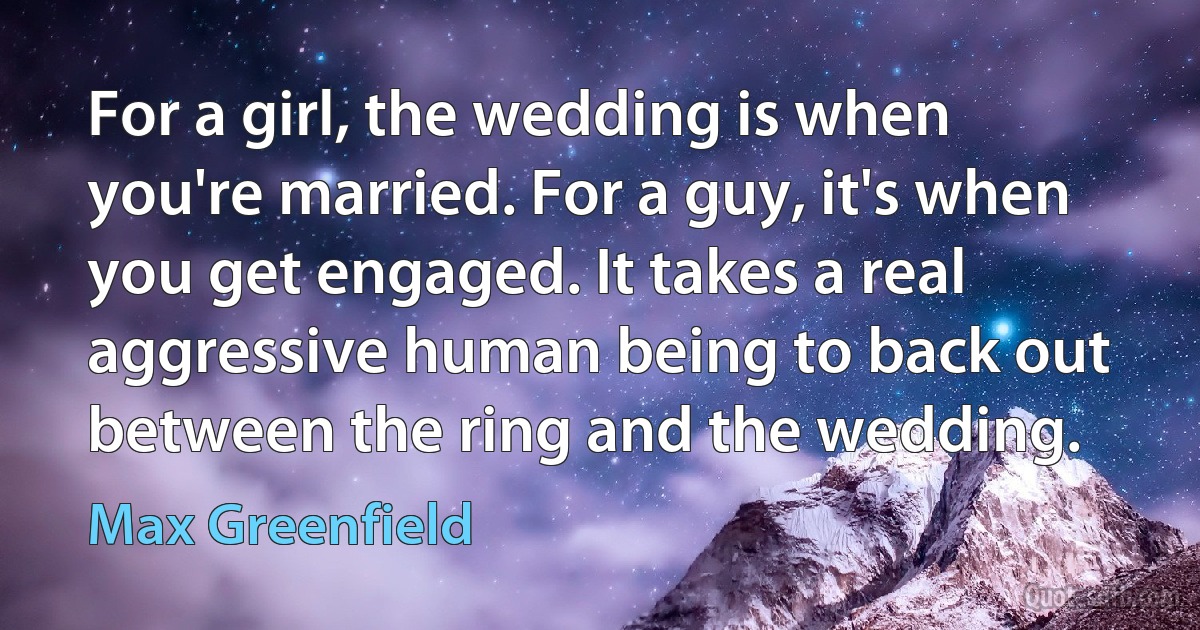 For a girl, the wedding is when you're married. For a guy, it's when you get engaged. It takes a real aggressive human being to back out between the ring and the wedding. (Max Greenfield)