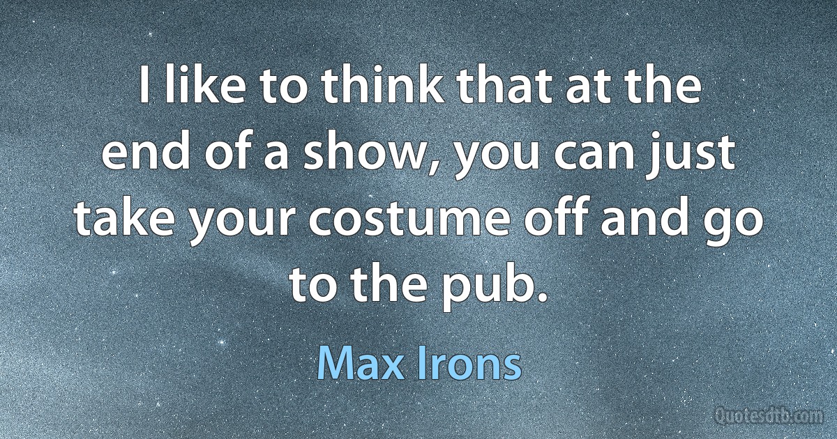 I like to think that at the end of a show, you can just take your costume off and go to the pub. (Max Irons)