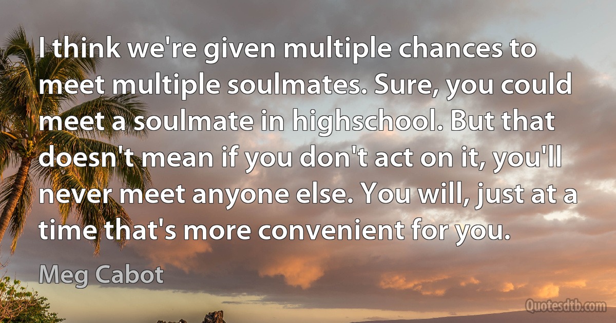 I think we're given multiple chances to meet multiple soulmates. Sure, you could meet a soulmate in highschool. But that doesn't mean if you don't act on it, you'll never meet anyone else. You will, just at a time that's more convenient for you. (Meg Cabot)