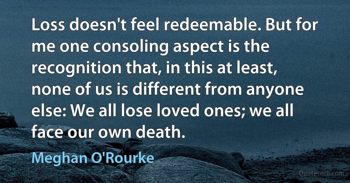 Loss doesn't feel redeemable. But for me one consoling aspect is the recognition that, in this at least, none of us is different from anyone else: We all lose loved ones; we all face our own death. (Meghan O'Rourke)