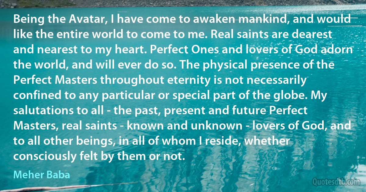 Being the Avatar, I have come to awaken mankind, and would like the entire world to come to me. Real saints are dearest and nearest to my heart. Perfect Ones and lovers of God adorn the world, and will ever do so. The physical presence of the Perfect Masters throughout eternity is not necessarily confined to any particular or special part of the globe. My salutations to all - the past, present and future Perfect Masters, real saints - known and unknown - lovers of God, and to all other beings, in all of whom I reside, whether consciously felt by them or not. (Meher Baba)