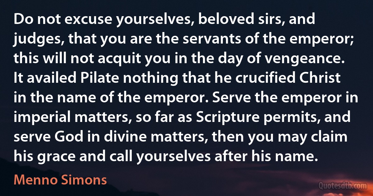 Do not excuse yourselves, beloved sirs, and judges, that you are the servants of the emperor; this will not acquit you in the day of vengeance. It availed Pilate nothing that he crucified Christ in the name of the emperor. Serve the emperor in imperial matters, so far as Scripture permits, and serve God in divine matters, then you may claim his grace and call yourselves after his name. (Menno Simons)