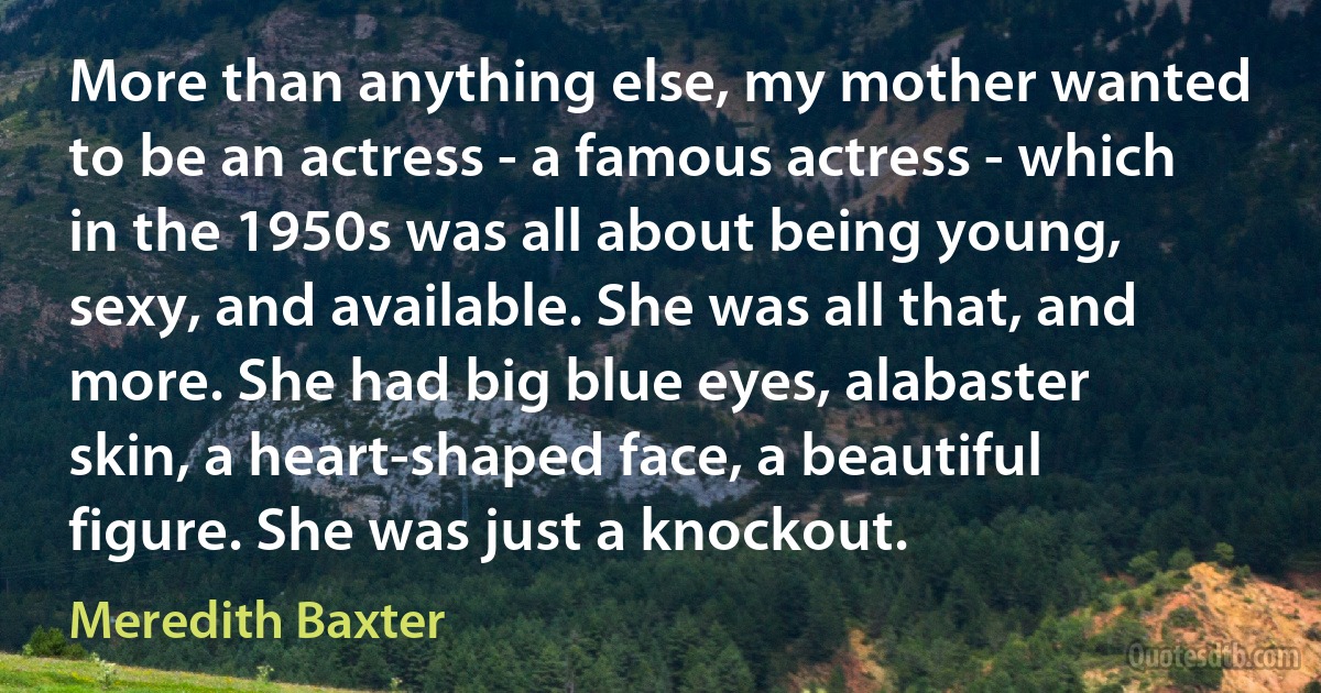 More than anything else, my mother wanted to be an actress - a famous actress - which in the 1950s was all about being young, sexy, and available. She was all that, and more. She had big blue eyes, alabaster skin, a heart-shaped face, a beautiful figure. She was just a knockout. (Meredith Baxter)