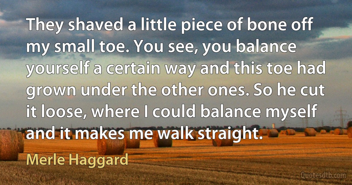 They shaved a little piece of bone off my small toe. You see, you balance yourself a certain way and this toe had grown under the other ones. So he cut it loose, where I could balance myself and it makes me walk straight. (Merle Haggard)