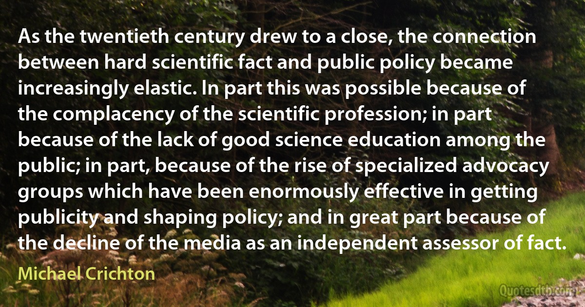 As the twentieth century drew to a close, the connection between hard scientific fact and public policy became increasingly elastic. In part this was possible because of the complacency of the scientific profession; in part because of the lack of good science education among the public; in part, because of the rise of specialized advocacy groups which have been enormously effective in getting publicity and shaping policy; and in great part because of the decline of the media as an independent assessor of fact. (Michael Crichton)