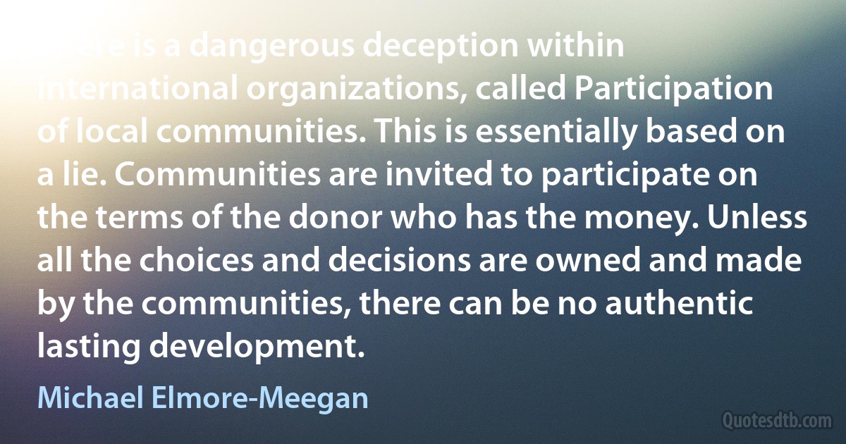 There is a dangerous deception within international organizations, called Participation of local communities. This is essentially based on a lie. Communities are invited to participate on the terms of the donor who has the money. Unless all the choices and decisions are owned and made by the communities, there can be no authentic lasting development. (Michael Elmore-Meegan)