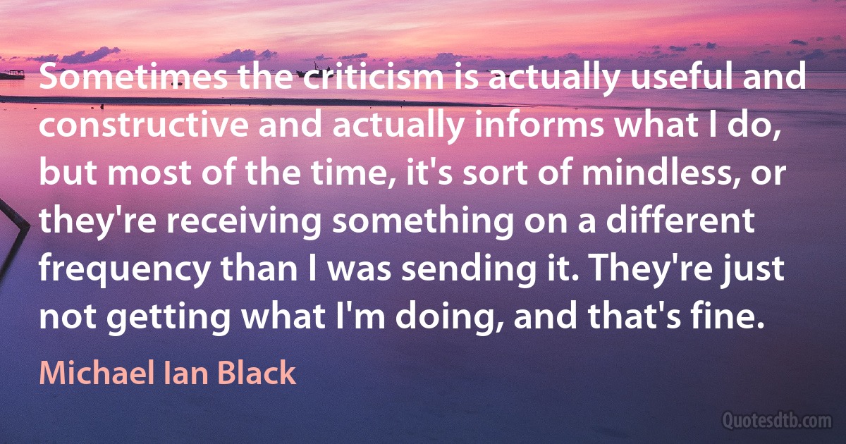 Sometimes the criticism is actually useful and constructive and actually informs what I do, but most of the time, it's sort of mindless, or they're receiving something on a different frequency than I was sending it. They're just not getting what I'm doing, and that's fine. (Michael Ian Black)