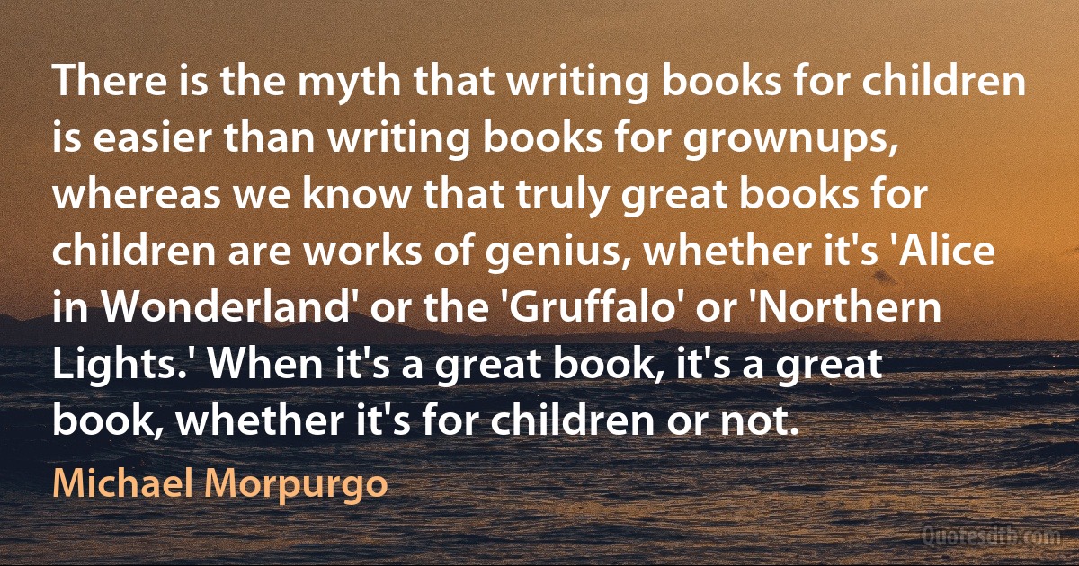 There is the myth that writing books for children is easier than writing books for grownups, whereas we know that truly great books for children are works of genius, whether it's 'Alice in Wonderland' or the 'Gruffalo' or 'Northern Lights.' When it's a great book, it's a great book, whether it's for children or not. (Michael Morpurgo)