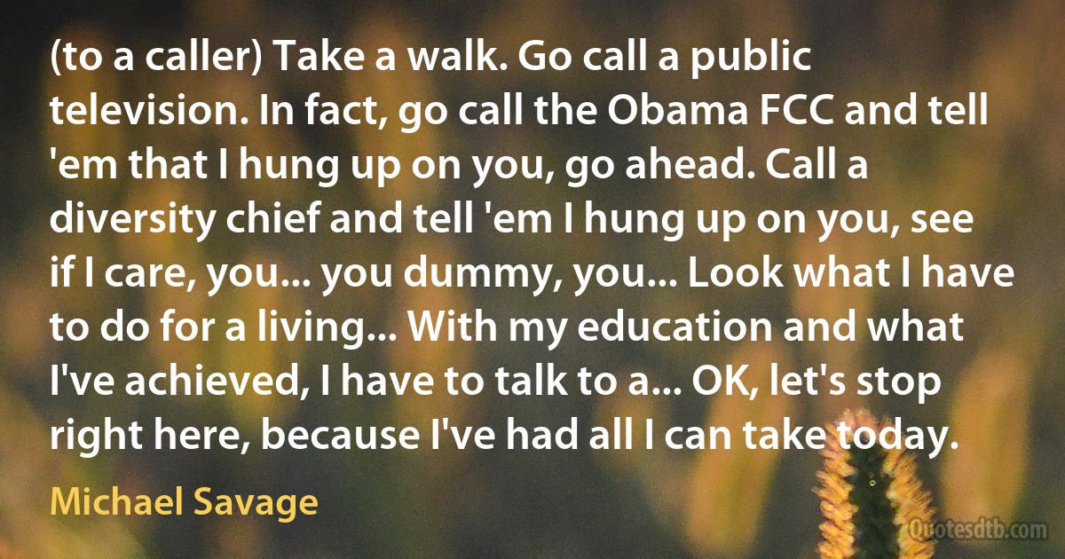 (to a caller) Take a walk. Go call a public television. In fact, go call the Obama FCC and tell 'em that I hung up on you, go ahead. Call a diversity chief and tell 'em I hung up on you, see if I care, you... you dummy, you... Look what I have to do for a living... With my education and what I've achieved, I have to talk to a... OK, let's stop right here, because I've had all I can take today. (Michael Savage)