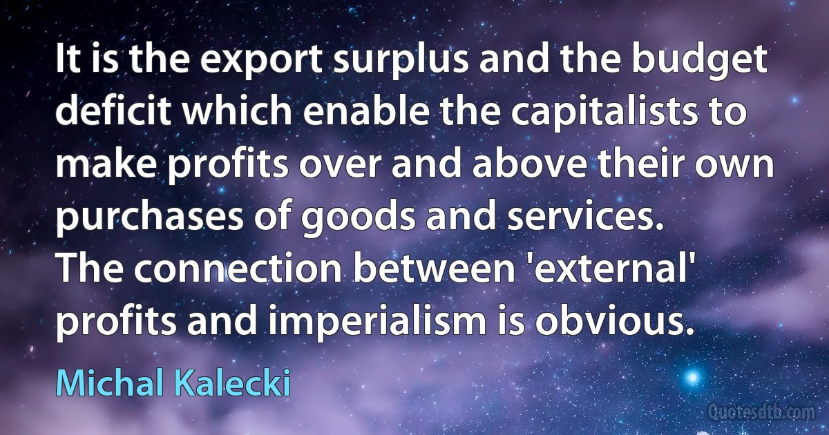 It is the export surplus and the budget deficit which enable the capitalists to make profits over and above their own purchases of goods and services.
The connection between 'external' profits and imperialism is obvious. (Michal Kalecki)