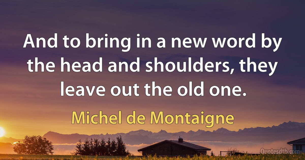 And to bring in a new word by the head and shoulders, they leave out the old one. (Michel de Montaigne)