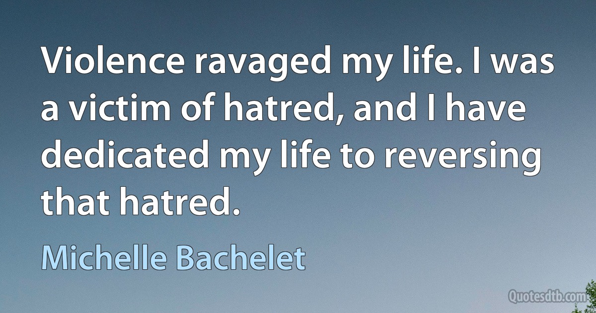 Violence ravaged my life. I was a victim of hatred, and I have dedicated my life to reversing that hatred. (Michelle Bachelet)