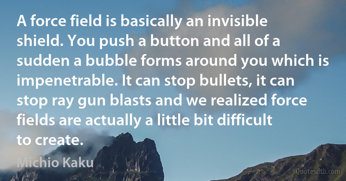 A force field is basically an invisible shield. You push a button and all of a sudden a bubble forms around you which is impenetrable. It can stop bullets, it can stop ray gun blasts and we realized force fields are actually a little bit difficult to create. (Michio Kaku)