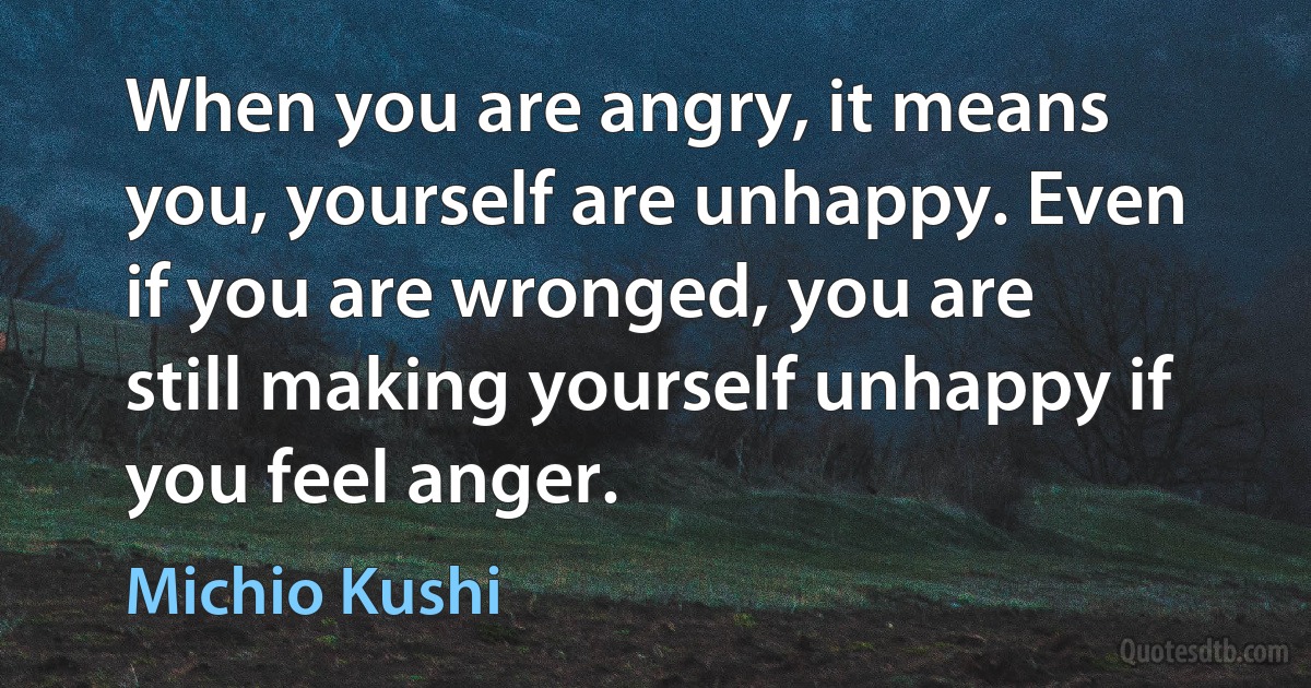 When you are angry, it means you, yourself are unhappy. Even if you are wronged, you are still making yourself unhappy if you feel anger. (Michio Kushi)