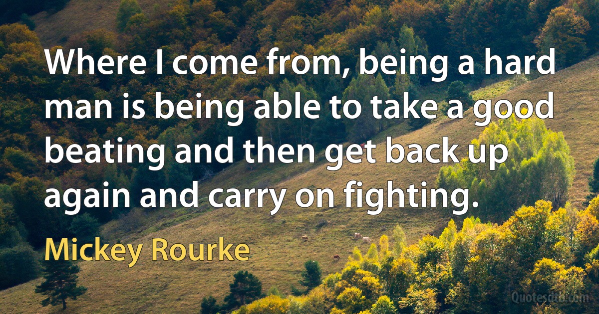 Where I come from, being a hard man is being able to take a good beating and then get back up again and carry on fighting. (Mickey Rourke)