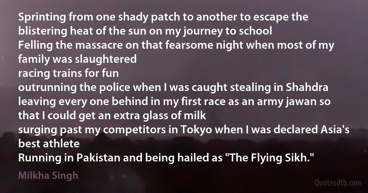 Sprinting from one shady patch to another to escape the blistering heat of the sun on my journey to school
Felling the massacre on that fearsome night when most of my family was slaughtered
racing trains for fun
outrunning the police when I was caught stealing in Shahdra
leaving every one behind in my first race as an army jawan so that I could get an extra glass of milk
surging past my competitors in Tokyo when I was declared Asia's best athlete
Running in Pakistan and being hailed as "The Flying Sikh." (Milkha Singh)