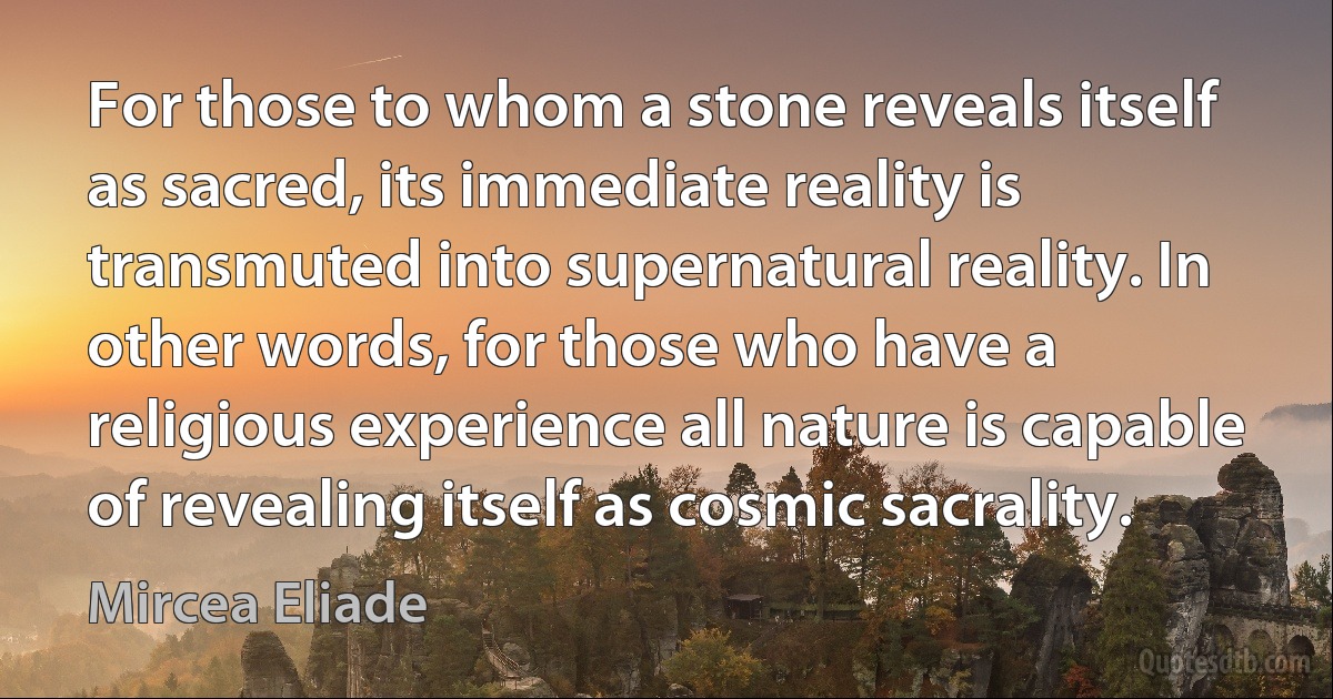 For those to whom a stone reveals itself as sacred, its immediate reality is transmuted into supernatural reality. In other words, for those who have a religious experience all nature is capable of revealing itself as cosmic sacrality. (Mircea Eliade)