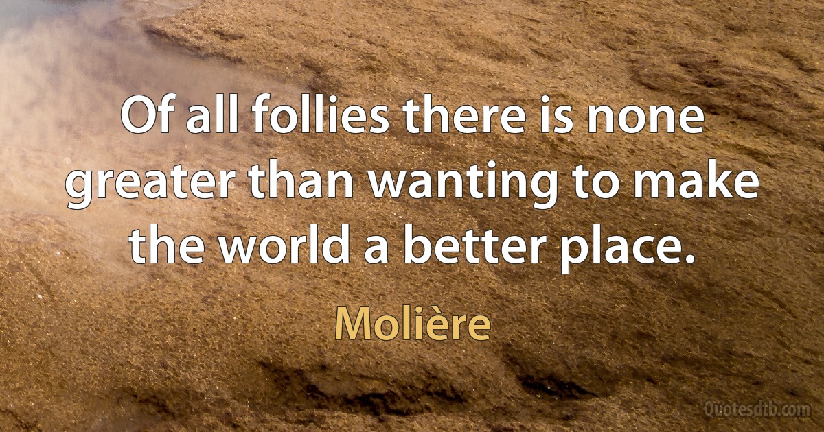 Of all follies there is none greater than wanting to make the world a better place. (Molière)