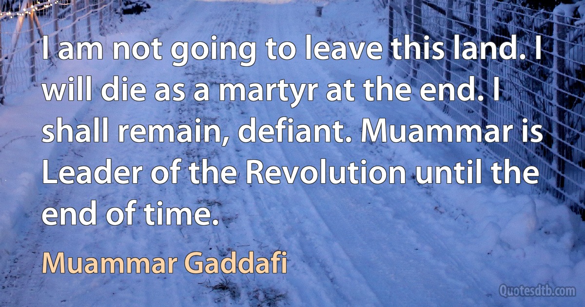 I am not going to leave this land. I will die as a martyr at the end. I shall remain, defiant. Muammar is Leader of the Revolution until the end of time. (Muammar Gaddafi)