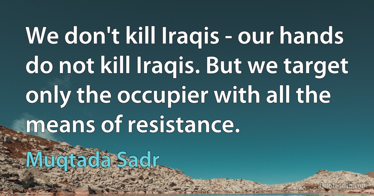 We don't kill Iraqis - our hands do not kill Iraqis. But we target only the occupier with all the means of resistance. (Muqtada Sadr)