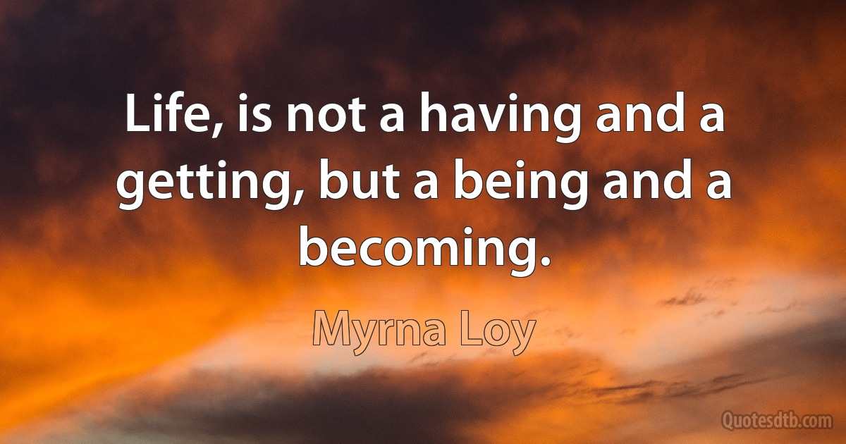 Life, is not a having and a getting, but a being and a becoming. (Myrna Loy)