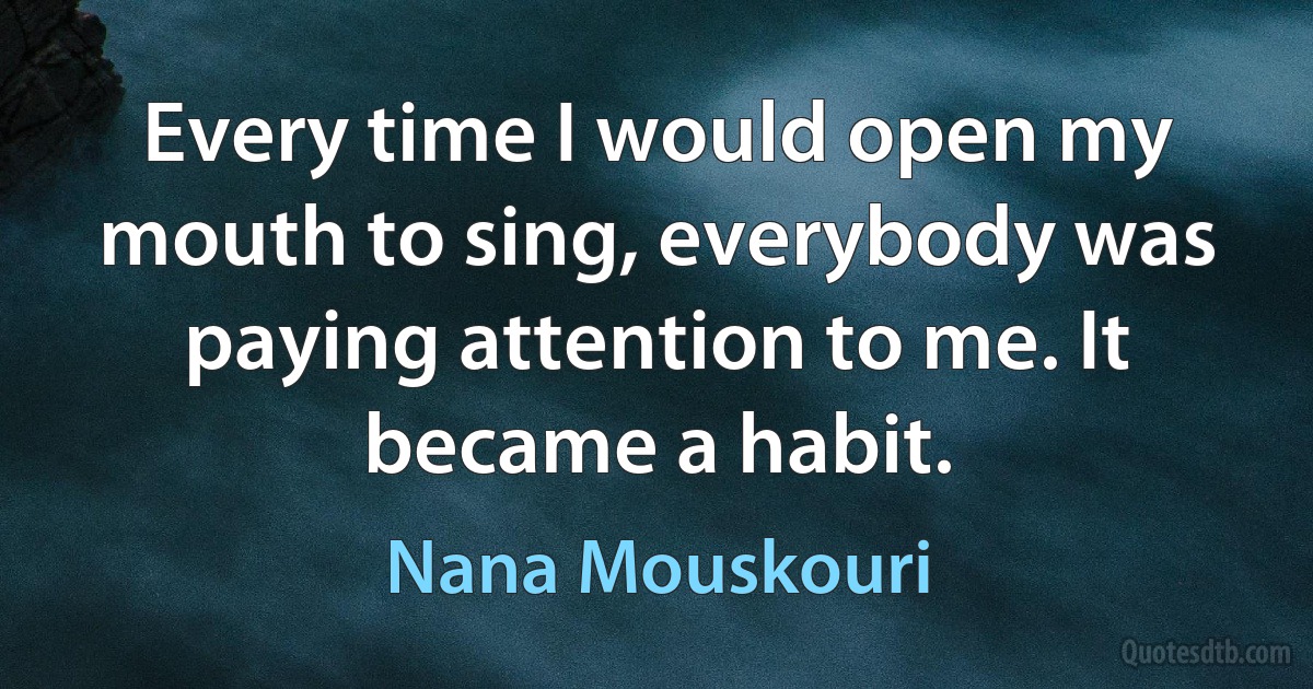 Every time I would open my mouth to sing, everybody was paying attention to me. It became a habit. (Nana Mouskouri)