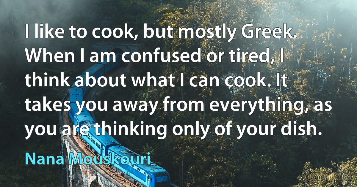 I like to cook, but mostly Greek. When I am confused or tired, I think about what I can cook. It takes you away from everything, as you are thinking only of your dish. (Nana Mouskouri)