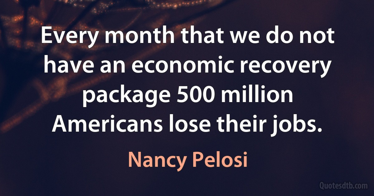 Every month that we do not have an economic recovery package 500 million Americans lose their jobs. (Nancy Pelosi)