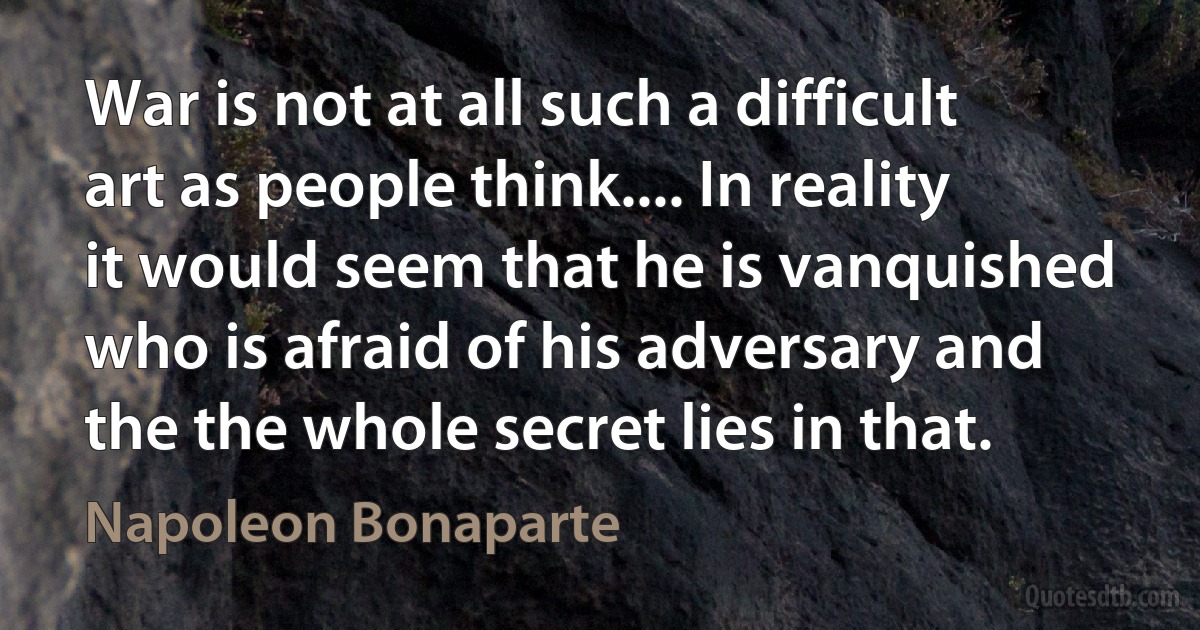 War is not at all such a difficult art as people think.... In reality it would seem that he is vanquished who is afraid of his adversary and the the whole secret lies in that. (Napoleon Bonaparte)