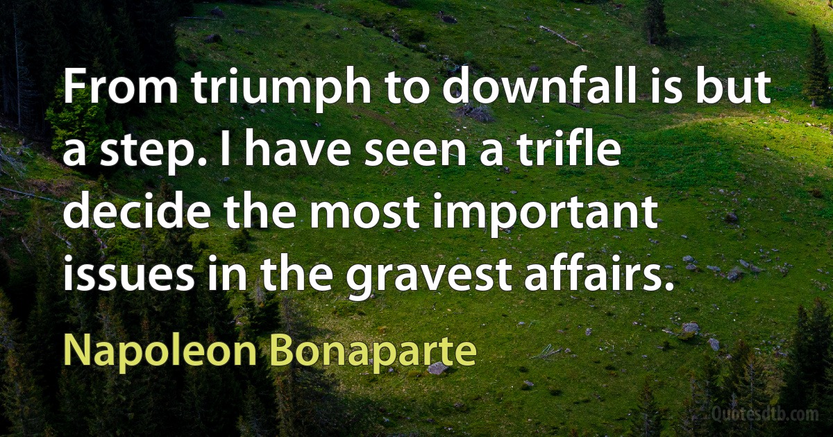 From triumph to downfall is but a step. I have seen a trifle decide the most important issues in the gravest affairs. (Napoleon Bonaparte)