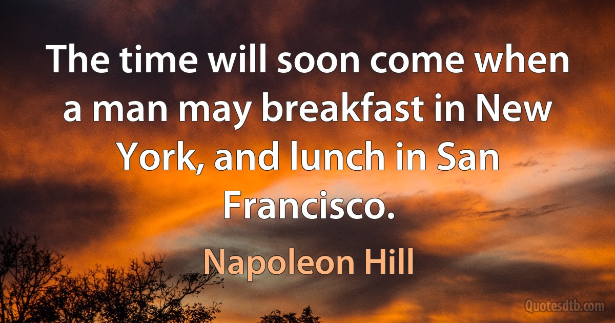 The time will soon come when a man may breakfast in New York, and lunch in San Francisco. (Napoleon Hill)