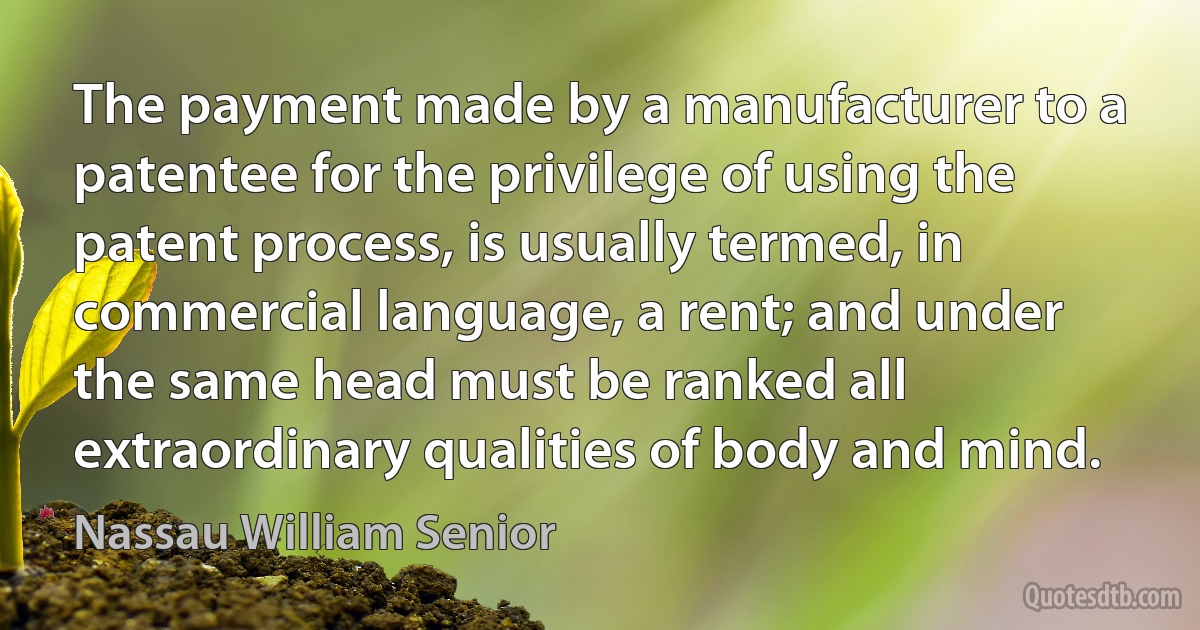 The payment made by a manufacturer to a patentee for the privilege of using the patent process, is usually termed, in commercial language, a rent; and under the same head must be ranked all extraordinary qualities of body and mind. (Nassau William Senior)