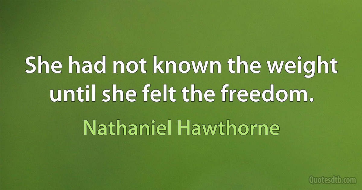 She had not known the weight until she felt the freedom. (Nathaniel Hawthorne)