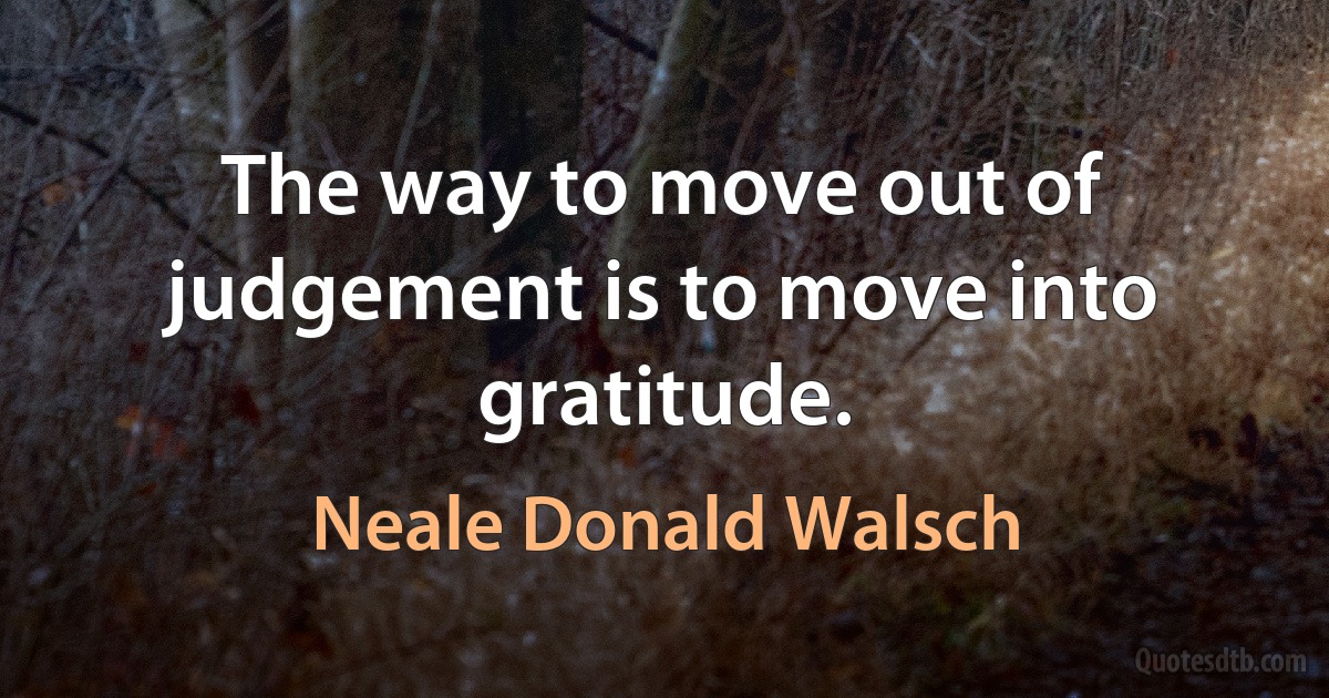 The way to move out of judgement is to move into gratitude. (Neale Donald Walsch)