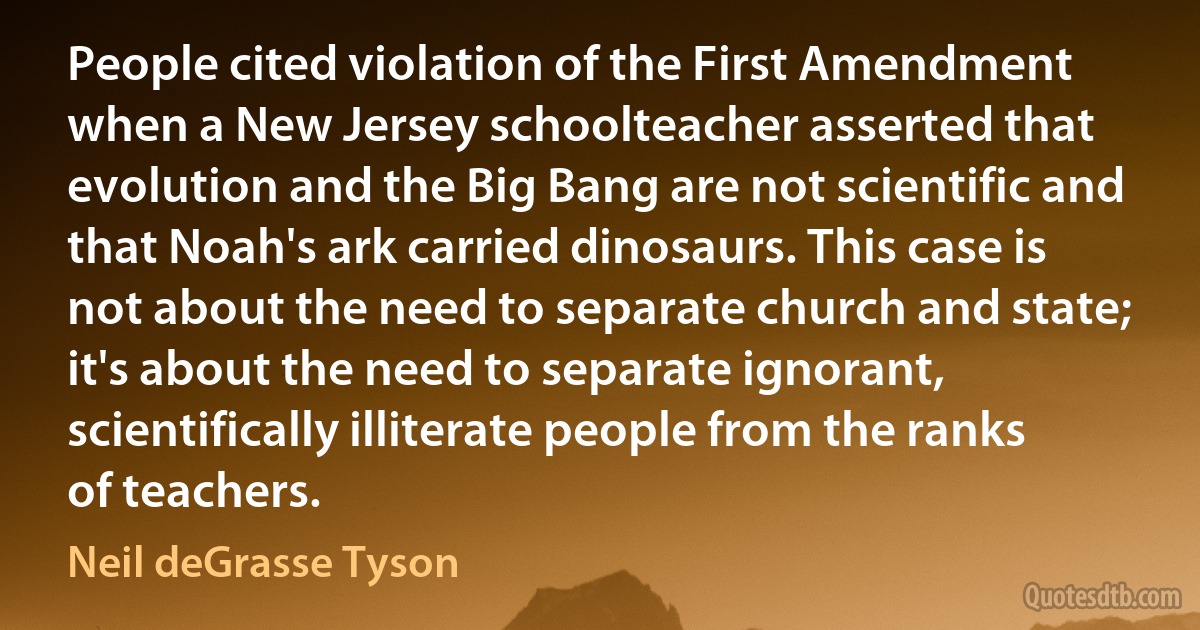 People cited violation of the First Amendment when a New Jersey schoolteacher asserted that evolution and the Big Bang are not scientific and that Noah's ark carried dinosaurs. This case is not about the need to separate church and state; it's about the need to separate ignorant, scientifically illiterate people from the ranks of teachers. (Neil deGrasse Tyson)