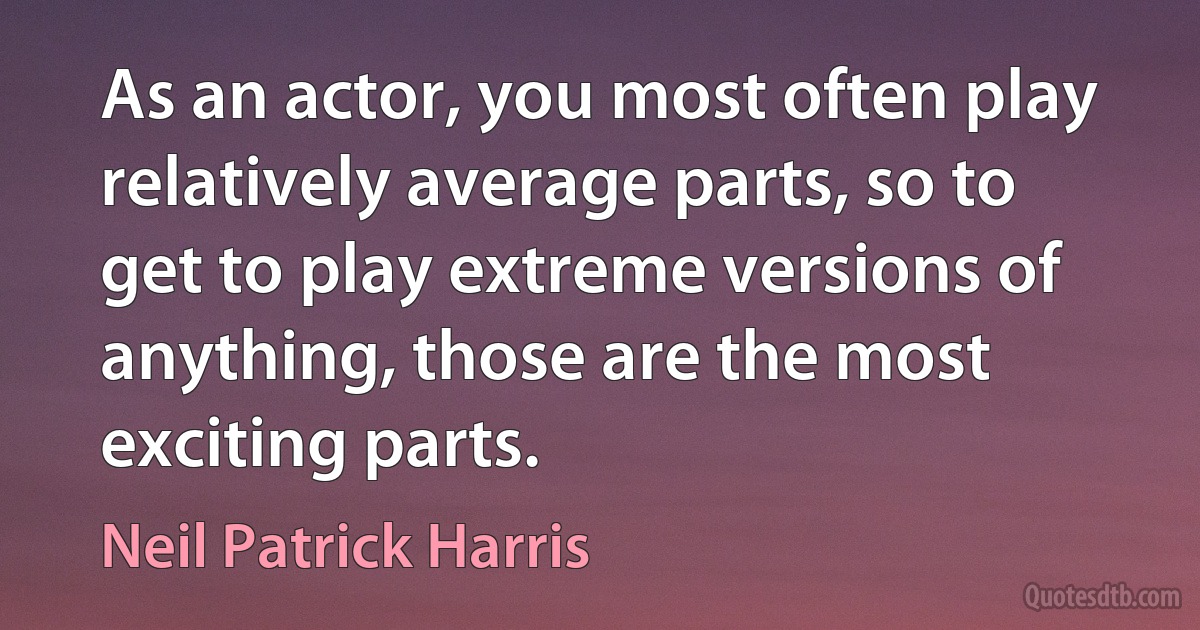 As an actor, you most often play relatively average parts, so to get to play extreme versions of anything, those are the most exciting parts. (Neil Patrick Harris)