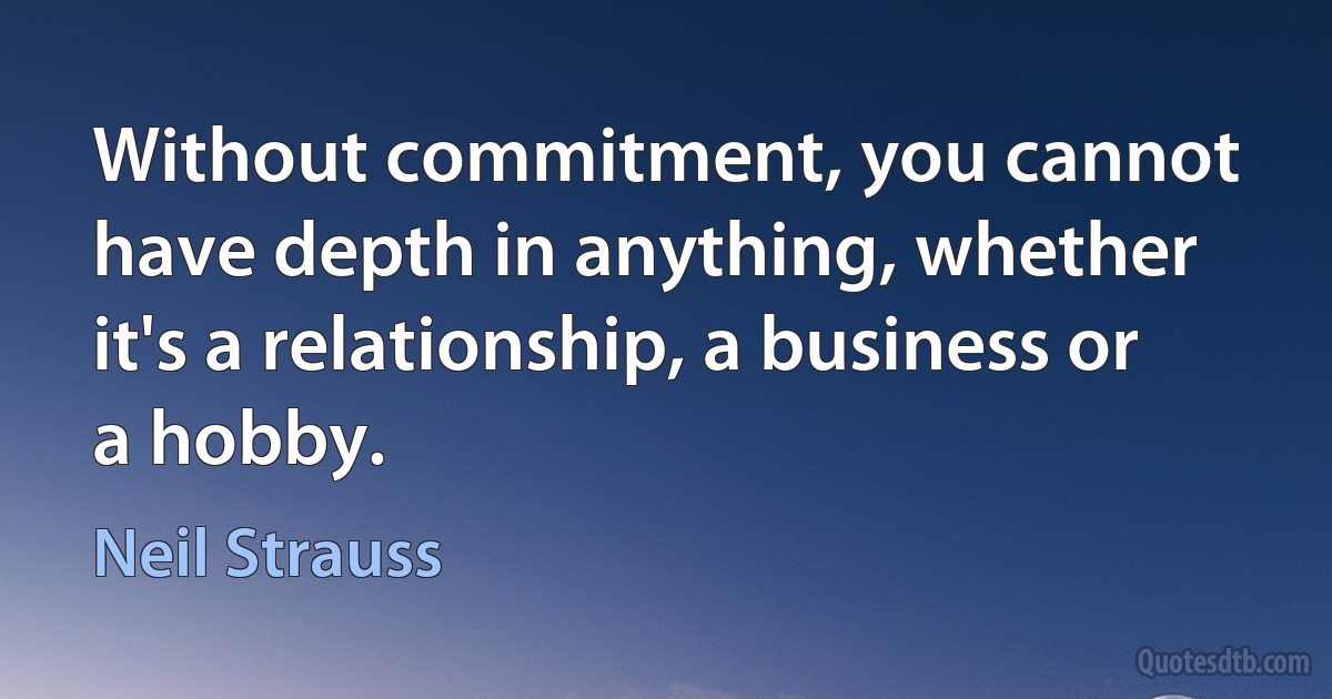 Without commitment, you cannot have depth in anything, whether it's a relationship, a business or a hobby. (Neil Strauss)