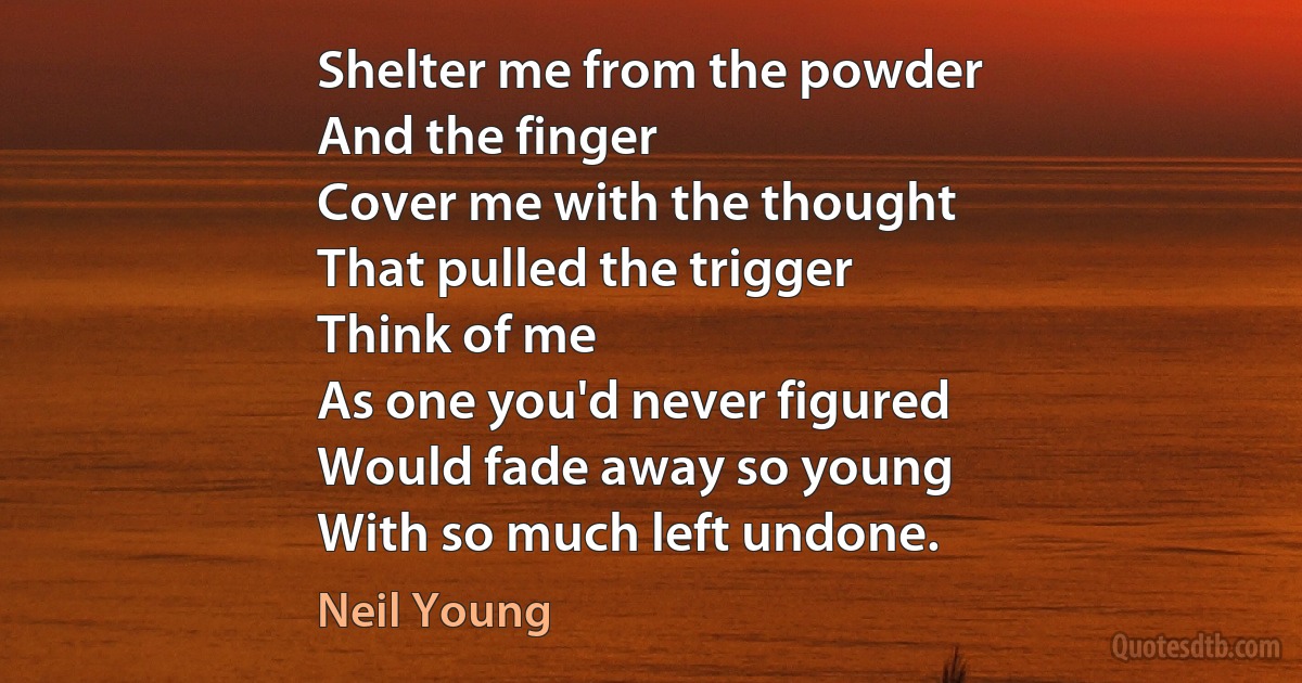 Shelter me from the powder
And the finger
Cover me with the thought
That pulled the trigger
Think of me
As one you'd never figured
Would fade away so young
With so much left undone. (Neil Young)