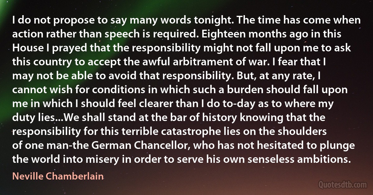 I do not propose to say many words tonight. The time has come when action rather than speech is required. Eighteen months ago in this House I prayed that the responsibility might not fall upon me to ask this country to accept the awful arbitrament of war. I fear that I may not be able to avoid that responsibility. But, at any rate, I cannot wish for conditions in which such a burden should fall upon me in which I should feel clearer than I do to-day as to where my duty lies...We shall stand at the bar of history knowing that the responsibility for this terrible catastrophe lies on the shoulders of one man-the German Chancellor, who has not hesitated to plunge the world into misery in order to serve his own senseless ambitions. (Neville Chamberlain)