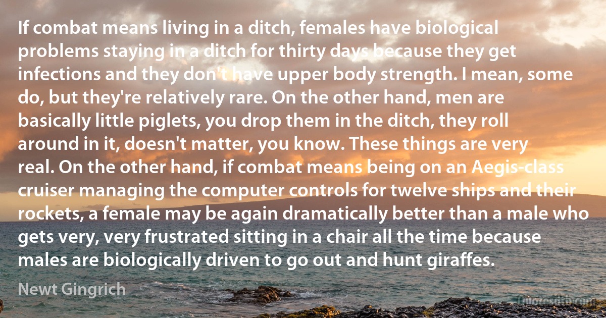 If combat means living in a ditch, females have biological problems staying in a ditch for thirty days because they get infections and they don't have upper body strength. I mean, some do, but they're relatively rare. On the other hand, men are basically little piglets, you drop them in the ditch, they roll around in it, doesn't matter, you know. These things are very real. On the other hand, if combat means being on an Aegis-class cruiser managing the computer controls for twelve ships and their rockets, a female may be again dramatically better than a male who gets very, very frustrated sitting in a chair all the time because males are biologically driven to go out and hunt giraffes. (Newt Gingrich)