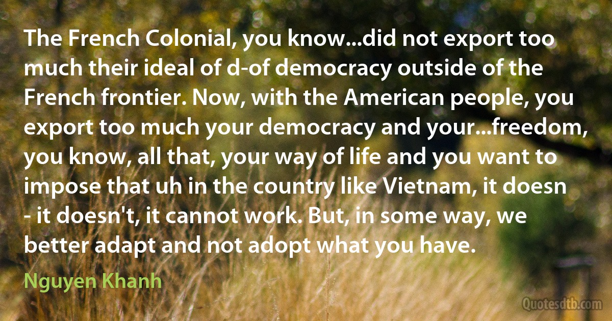 The French Colonial, you know...did not export too much their ideal of d-of democracy outside of the French frontier. Now, with the American people, you export too much your democracy and your...freedom, you know, all that, your way of life and you want to impose that uh in the country like Vietnam, it doesn - it doesn't, it cannot work. But, in some way, we better adapt and not adopt what you have. (Nguyen Khanh)