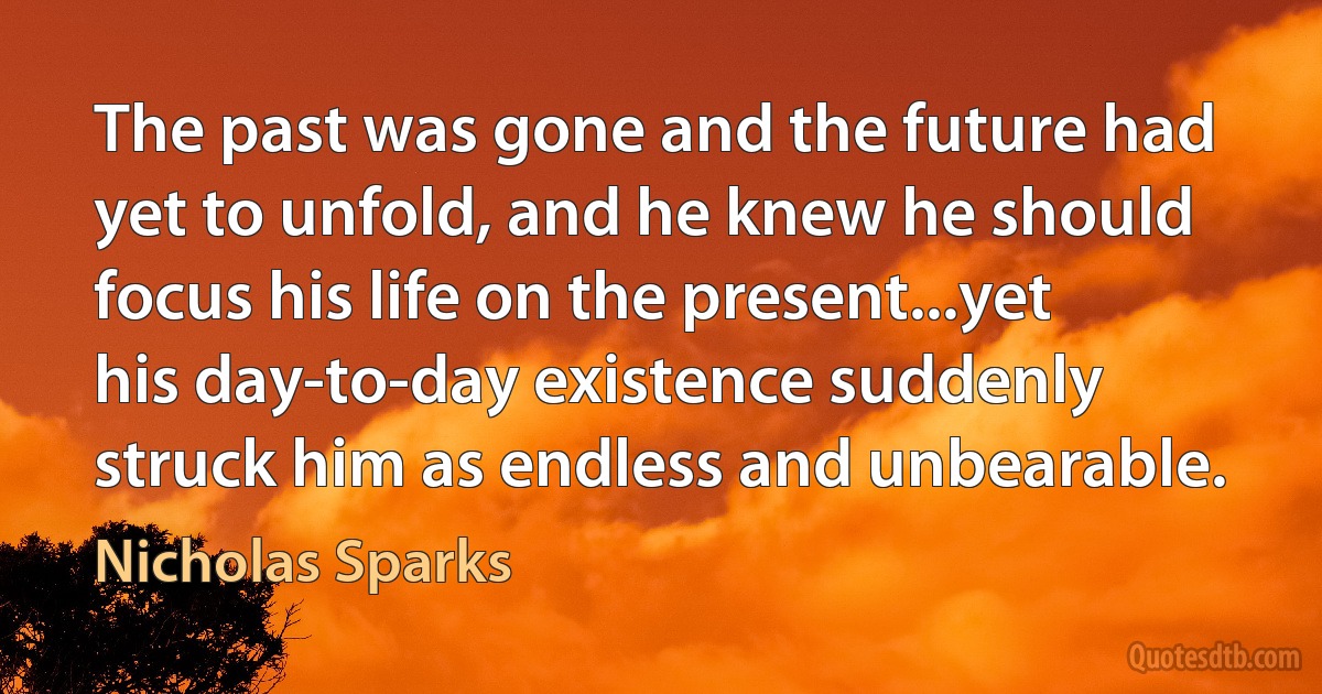 The past was gone and the future had yet to unfold, and he knew he should focus his life on the present...yet his day-to-day existence suddenly struck him as endless and unbearable. (Nicholas Sparks)