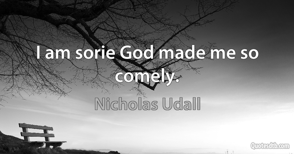 I am sorie God made me so comely. (Nicholas Udall)