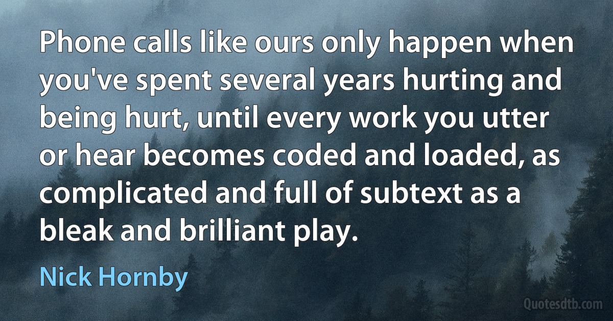 Phone calls like ours only happen when you've spent several years hurting and being hurt, until every work you utter or hear becomes coded and loaded, as complicated and full of subtext as a bleak and brilliant play. (Nick Hornby)