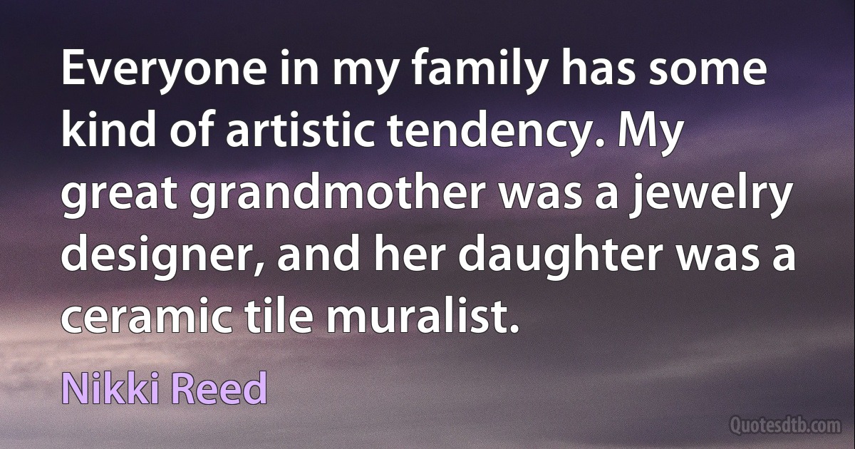 Everyone in my family has some kind of artistic tendency. My great grandmother was a jewelry designer, and her daughter was a ceramic tile muralist. (Nikki Reed)