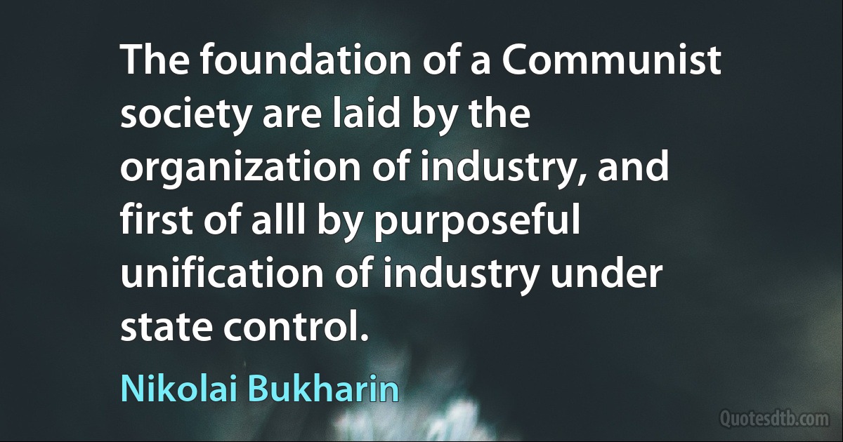 The foundation of a Communist society are laid by the organization of industry, and first of alll by purposeful unification of industry under state control. (Nikolai Bukharin)